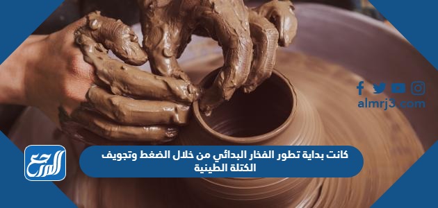 كانت بداية تطور الفخار البدائي من خلال الضغط وتجويف الكتلة الطينية
