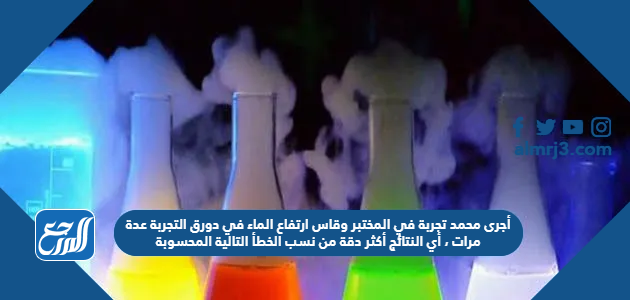 أجرى محمد تجربة في المختبر وقاس ارتفاع الماء في دورق التجربة عدة مرات ، أي النتائج أكثر دقة من نسب الخطأ التالية المحسوبة