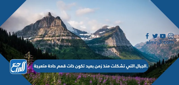 الجبال التي تشكلت منذ زمن بعيد تكون ذات قمم حادة متعرجة.