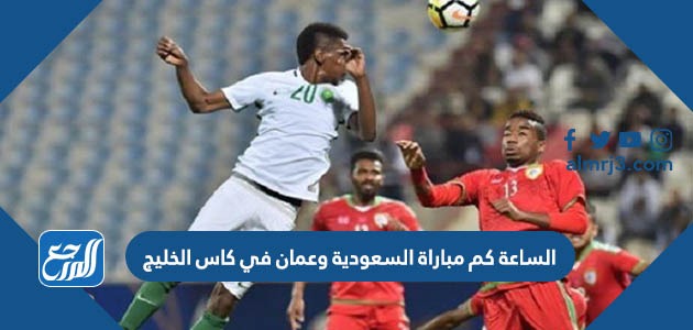الساعة كم مباراة السعودية وعمان في كاس الخليج