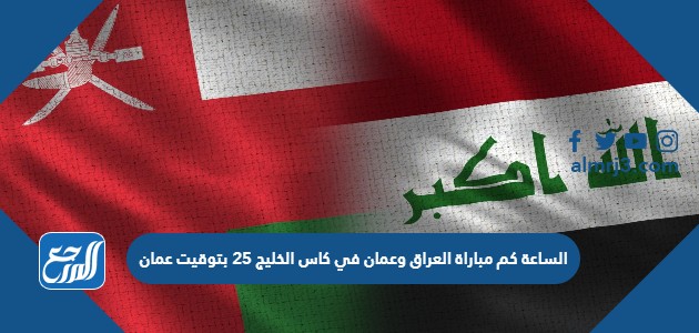 الساعة كم مباراة العراق وعمان في كاس الخليج 25 بتوقيت عمان