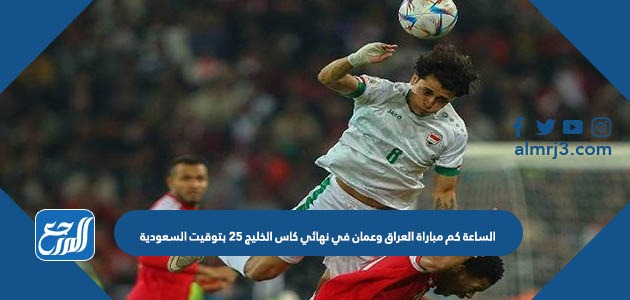 الساعة كم مباراة العراق وعمان في نهائي كاس الخليج 25 بتوقيت السعودية