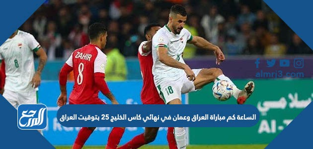 الساعة كم مباراة العراق وعمان في نهائي كاس الخليج 25 بتوقيت العراق