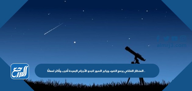 المنظار الفلكي يجمع الضوء ويكبر الصور لتبدو الأجرام البعيدة أقرب وأكثر لمعانًا .