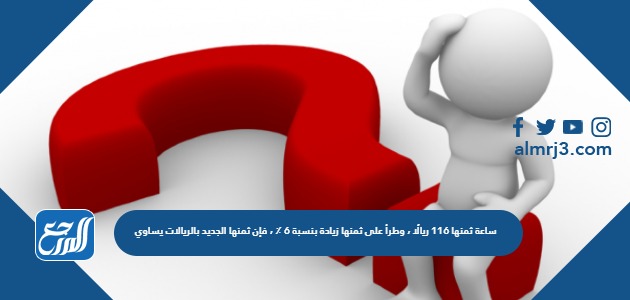 ساعة ثمنها 116 ريالًا ، وطرأ على ثمنها زيادة بنسبة 6 ٪ ، فإن ثمنها الجديد بالريالات يساوي