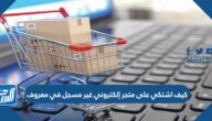 كيف اشتكي على متجر إلكتروني غير مسجل في معروف