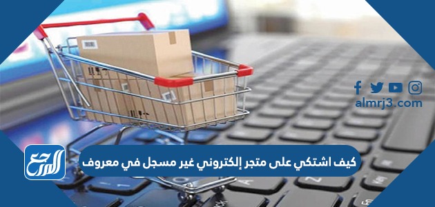 كيف اشتكي على متجر إلكتروني غير مسجل في معروف