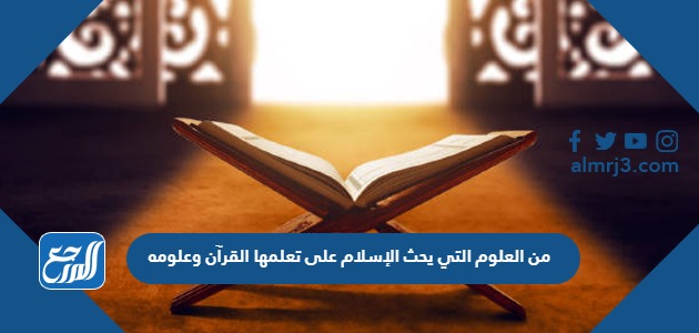 من العلوم التي يحث الإسلام على تعلمها القرآن وعلومه
