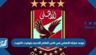 موعد مباراه الاهلي في كاس العالم للانديه 2023 بتوقيت الكويت