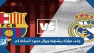 وقت مباراة برشلونة وريال مدريد الساعة كم