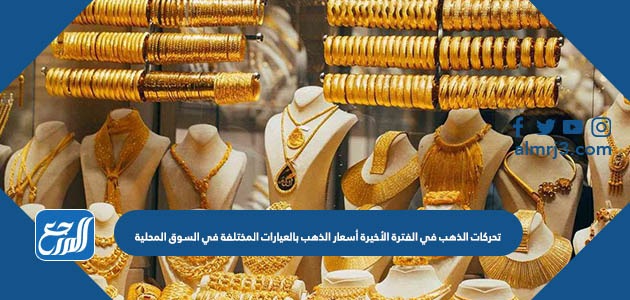 تحركات الذهب في الفترة الأخيرة أسعار الذهب بالعيارات المختلفة في السوق المحلية