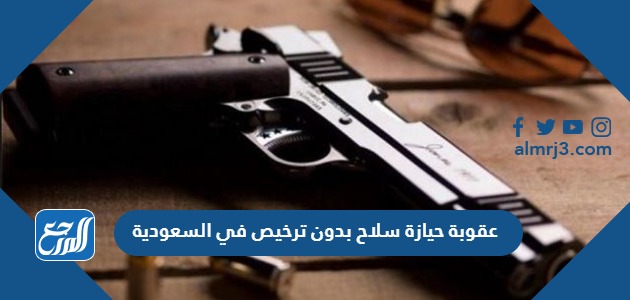 عقوبة حيازة سلاح بدون ترخيص في السعودية
